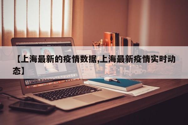 【上海最新的疫情数据,上海最新疫情实时动态】
